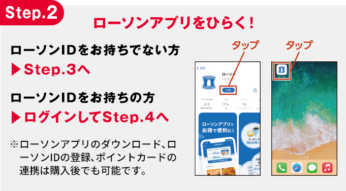 Step.2 ローソンアプリをひらく! ローソンIDをお持ちでない方 ▶︎Step.3へ ローソンIDをお持ちの方 ▶︎ログインしてStep.4へ ※ローソンアプリのダウンロード、ローソンIDの登録、ポイントカードの連携は購入後でも可能です。